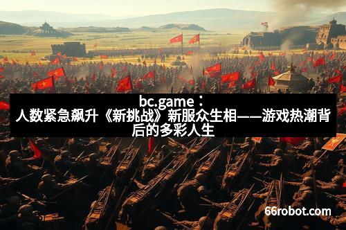 bc.game：人数紧急飙升《新挑战》新服众生相——游戏热潮背后的多彩人生