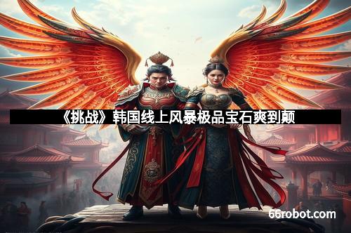 《挑战》韩国线上风暴极品宝石爽到颠